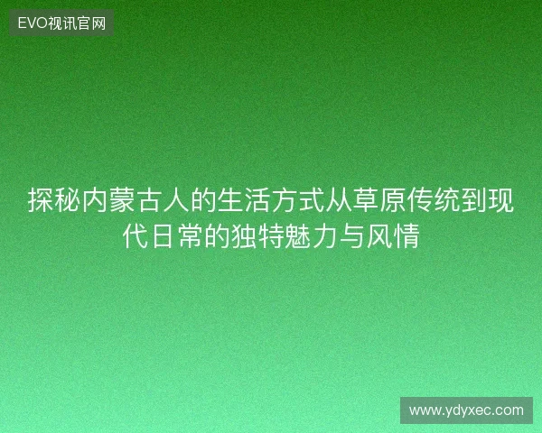 探秘内蒙古人的生活方式从草原传统到现代日常的独特魅力与风情 探秘内蒙古人的生活方式从草原传统到现代日常的独特魅力与风情